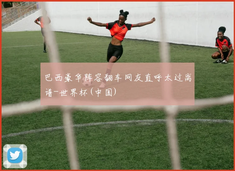 巴西豪华阵容翻车网友直呼太过离谱-世界杯(中国)