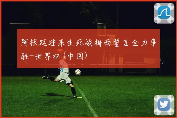 阿根廷迎来生死战梅西誓言全力争胜-世界杯(中国)