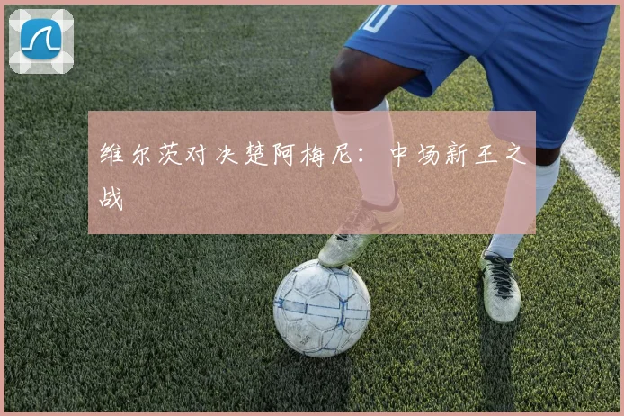 维尔茨对决楚阿梅尼：中场新王之战