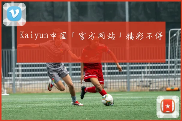 Kaiyun中国「官方网站」精彩不停