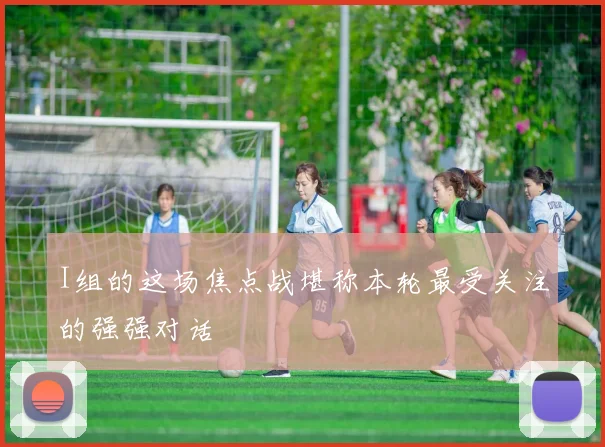 I组的这场焦点战堪称本轮最受关注的强强对话