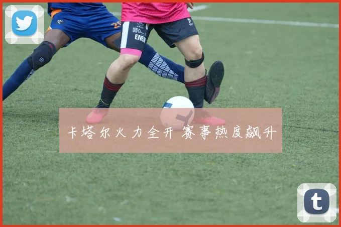 卡塔尔火力全开 赛事热度飙升