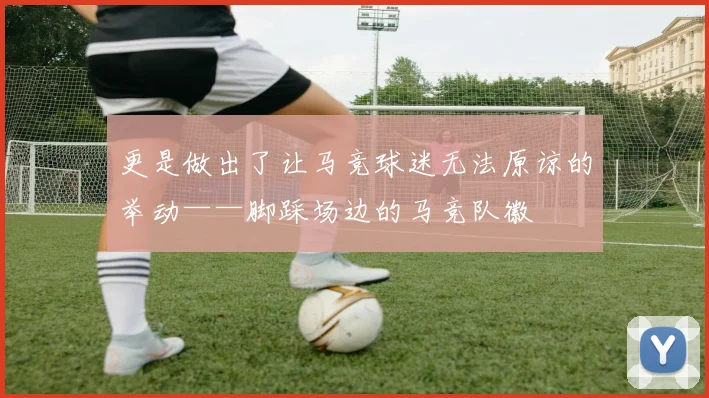 更是做出了让马竞球迷无法原谅的举动——脚踩场边的马竞队徽