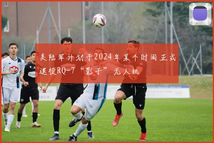 美陆军计划于2024年某个时间正式退役RQ-7“影子”无人机