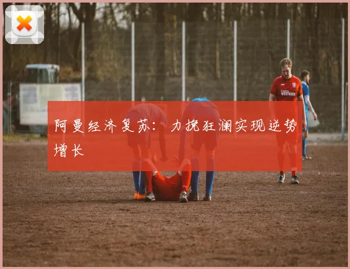 阿曼经济复苏：力挽狂澜实现逆势增长