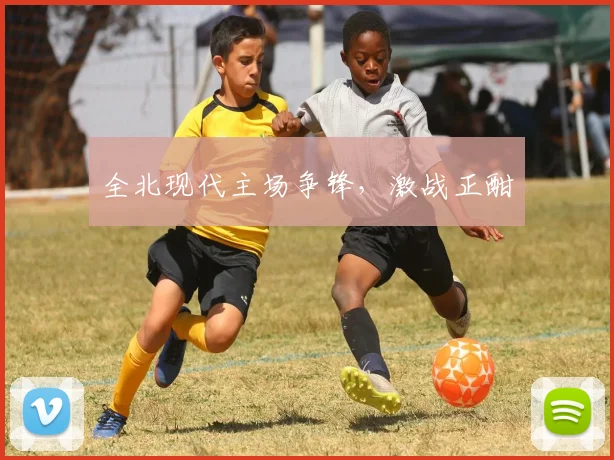 全北现代主场争锋,激战正酣