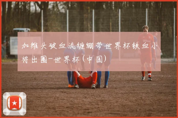 加维头破血流缠绷带世界杯铁血小将出圈-世界杯(中国)