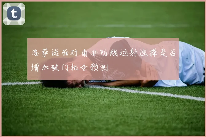 洛萨诺面对南非防线远射选择是否增加破门机会预测