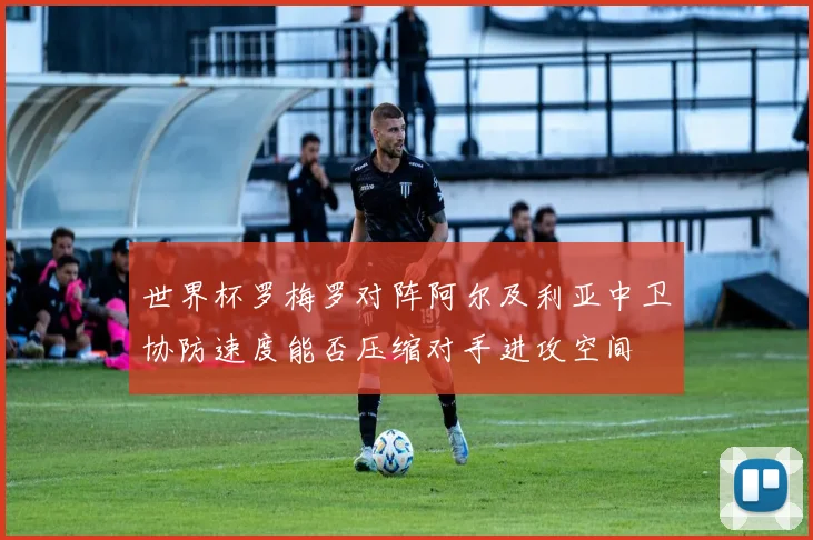 世界杯罗梅罗对阵阿尔及利亚中卫协防速度能否压缩对手进攻空间