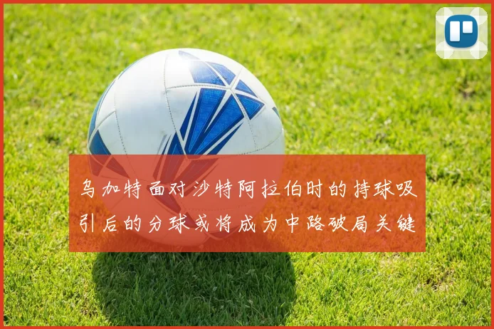 乌加特面对沙特阿拉伯时的持球吸引后的分球或将成为中路破局关键
