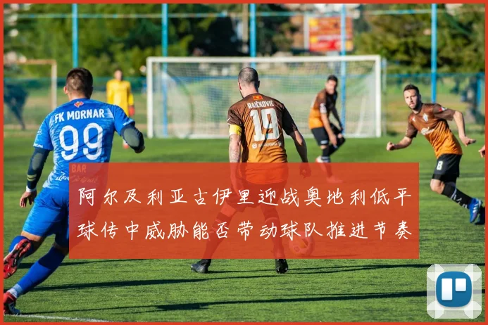 阿尔及利亚古伊里迎战奥地利低平球传中威胁能否带动球队推进节奏