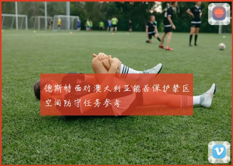 德斯特面对澳大利亚能否保护禁区空间防守任务参考