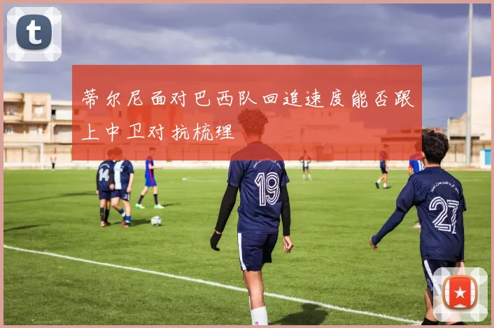 蒂尔尼面对巴西队回追速度能否跟上中卫对抗梳理