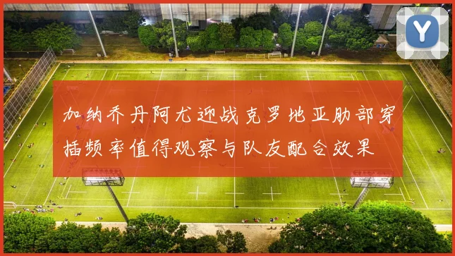 加纳乔丹阿尤迎战克罗地亚肋部穿插频率值得观察与队友配合效果