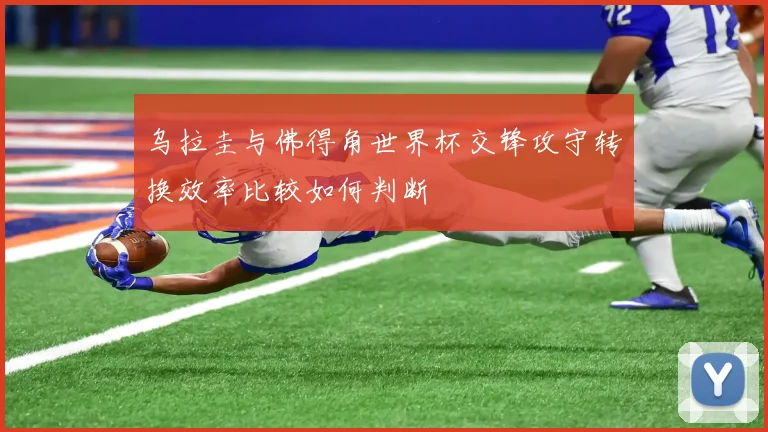 乌拉圭与佛得角世界杯交锋攻守转换效率比较如何判断