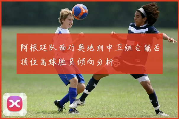 阿根廷队面对奥地利中卫组合能否顶住高球胜负倾向分析