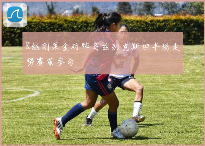 K组刚果金对阵乌兹别克斯坦半场走势赛前参考