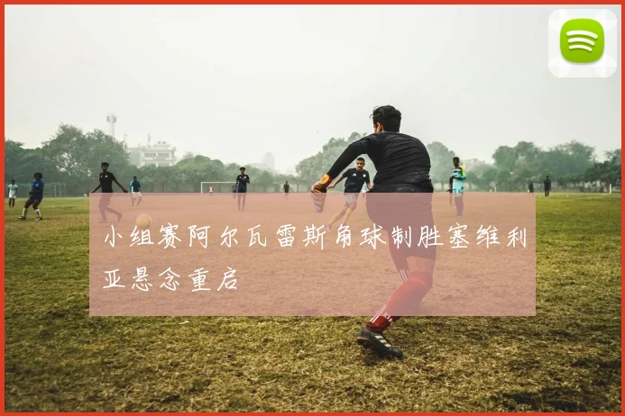 小组赛阿尔瓦雷斯角球制胜塞维利亚悬念重启