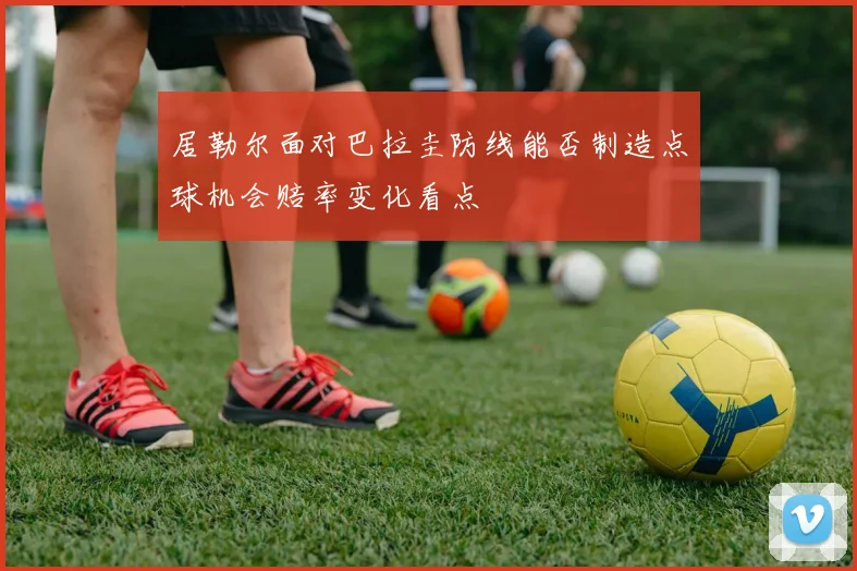 居勒尔面对巴拉圭防线能否制造点球机会赔率变化看点