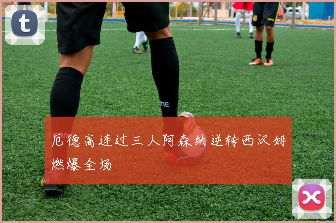 厄德高连过三人阿森纳逆转西汉姆燃爆全场