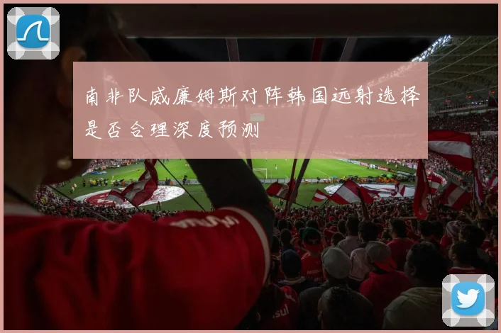 南非队威廉姆斯对阵韩国远射选择是否合理深度预测