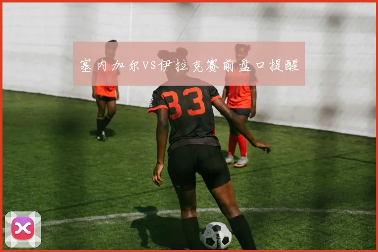 塞内加尔vs伊拉克赛前盘口提醒