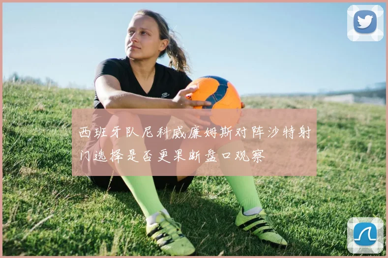 西班牙队尼科威廉姆斯对阵沙特射门选择是否更果断盘口观察
