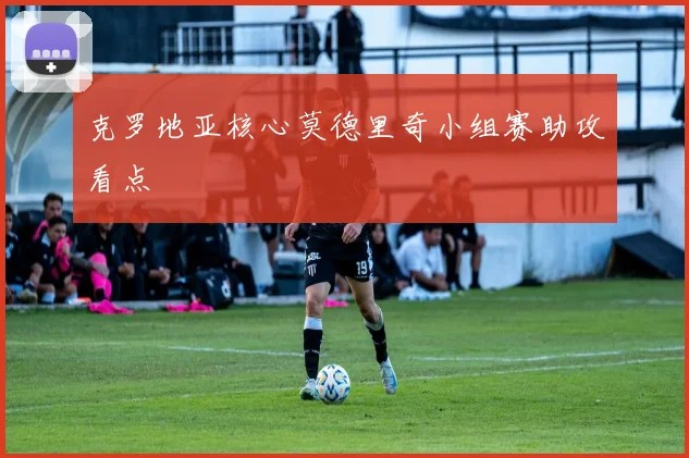 克罗地亚核心莫德里奇小组赛助攻看点