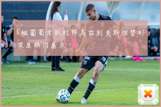 K组葡萄牙队对阵乌兹别克斯坦替补深度热门看点