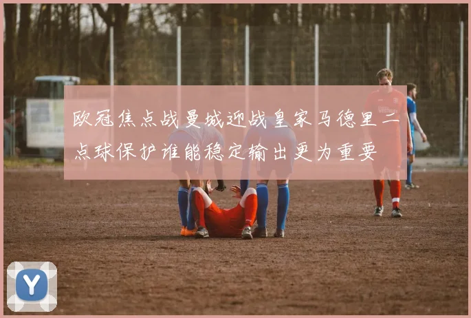 欧冠焦点战曼城迎战皇家马德里二点球保护谁能稳定输出更为重要