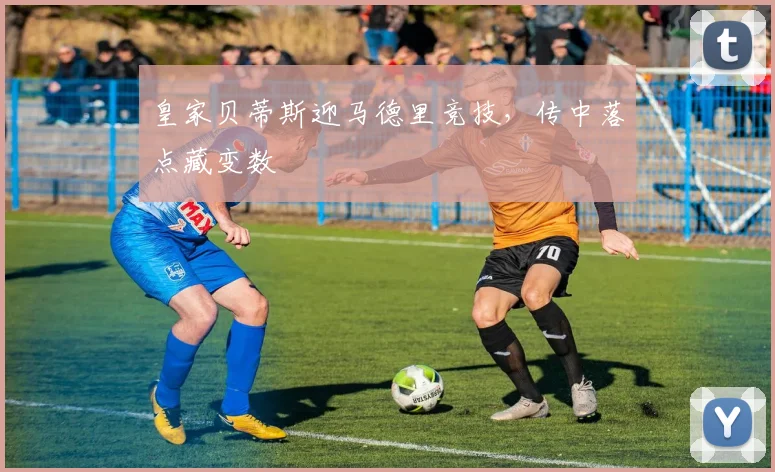 皇家贝蒂斯迎马德里竞技,传中落点藏变数