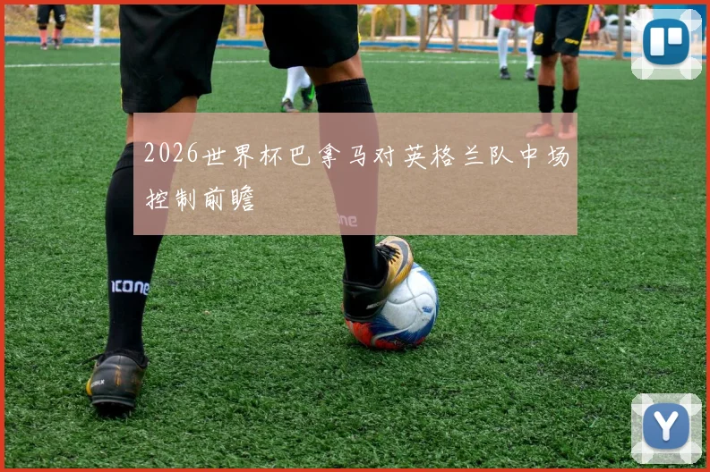 2026世界杯巴拿马对英格兰队中场控制前瞻