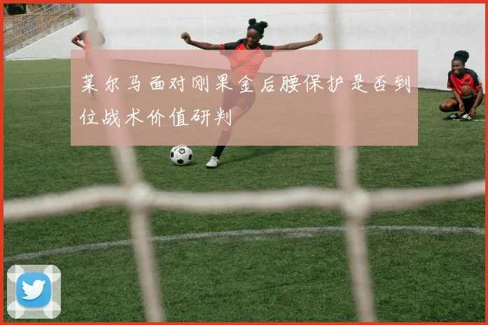 莱尔马面对刚果金后腰保护是否到位战术价值研判
