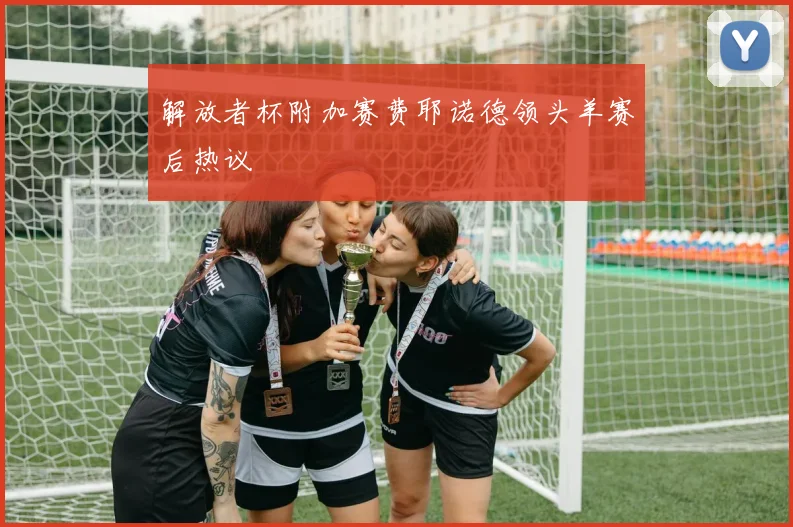 解放者杯附加赛费耶诺德领头羊赛后热议