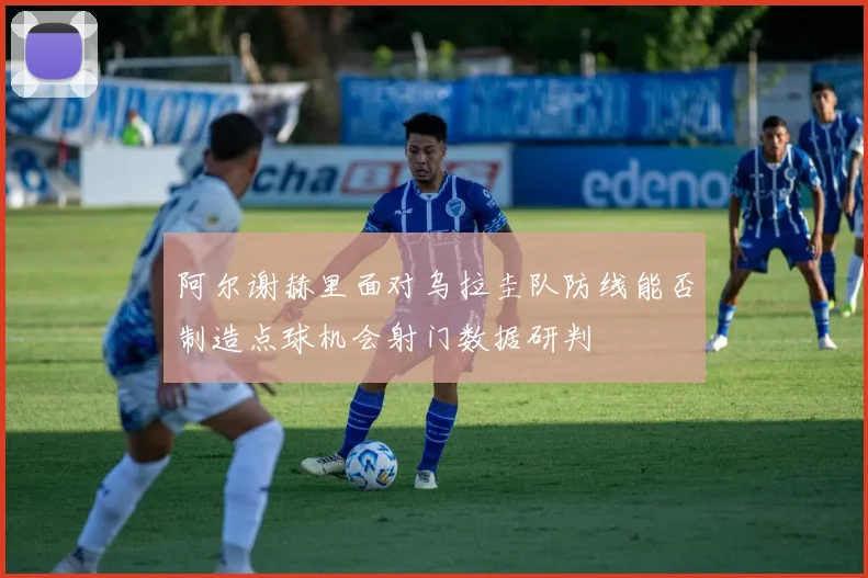 阿尔谢赫里面对乌拉圭队防线能否制造点球机会射门数据研判