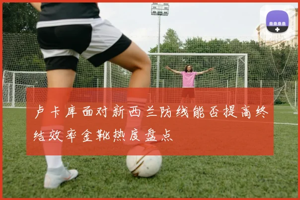 卢卡库面对新西兰防线能否提高终结效率金靴热度盘点