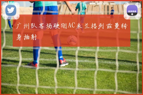 广州队客场硬刚AC米兰格列兹曼转身抽射