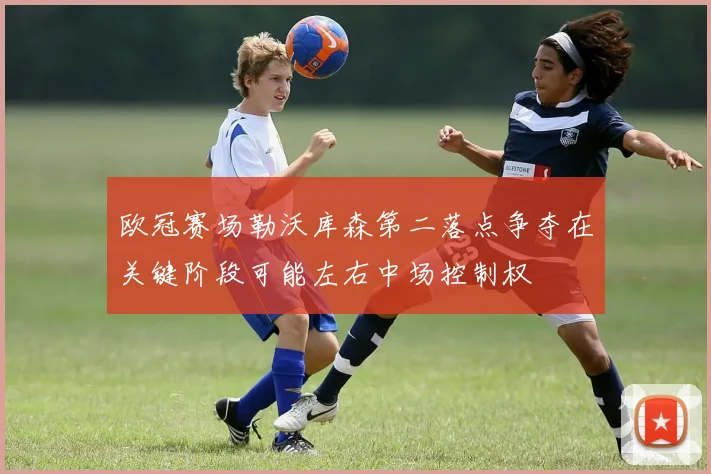 欧冠赛场勒沃库森第二落点争夺在关键阶段可能左右中场控制权
