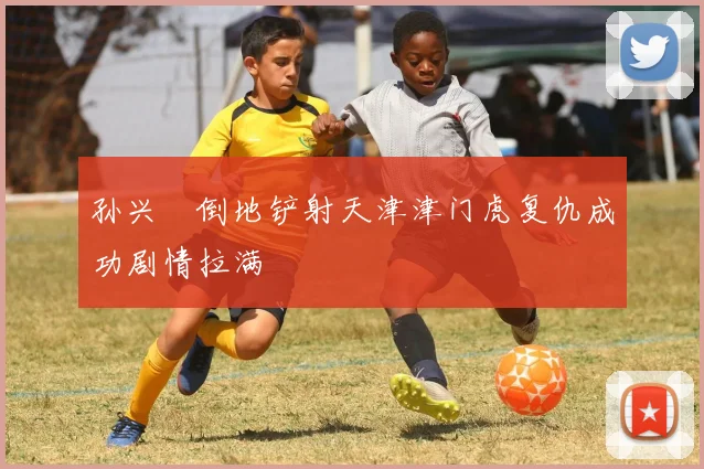 孙兴慜倒地铲射天津津门虎复仇成功剧情拉满