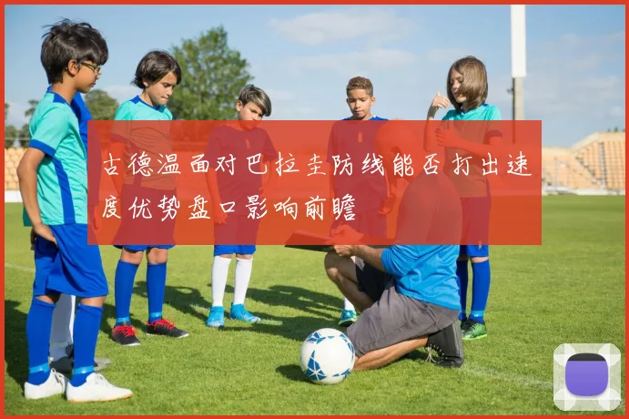 古德温面对巴拉圭防线能否打出速度优势盘口影响前瞻