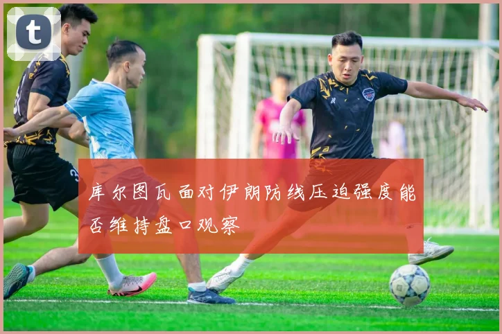 库尔图瓦面对伊朗防线压迫强度能否维持盘口观察