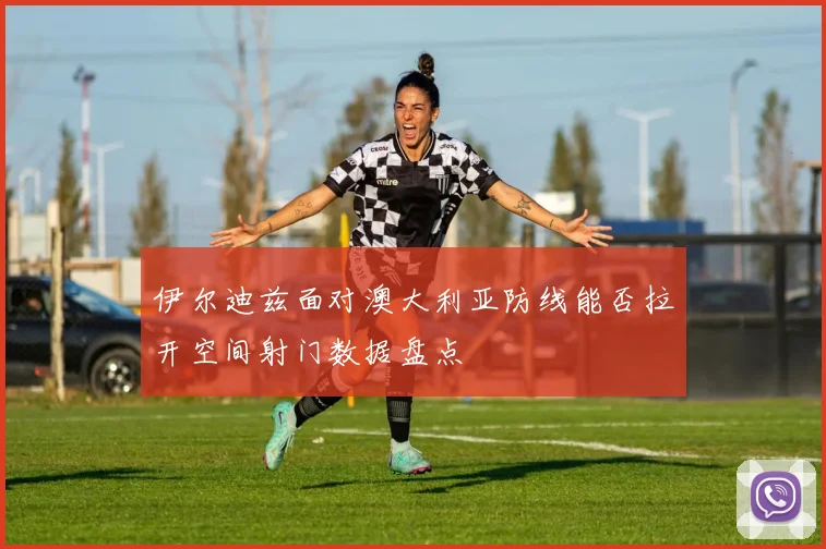 伊尔迪兹面对澳大利亚防线能否拉开空间射门数据盘点